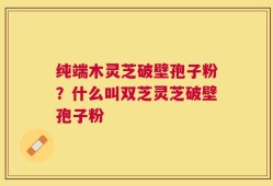纯端木灵芝破壁孢子粉？什么叫双芝灵芝破壁孢子粉