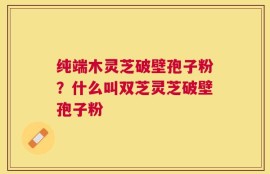 纯端木灵芝破壁孢子粉？什么叫双芝灵芝破壁孢子粉