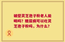 破壁灵芝孢子粉老人能喝吗？糖尿病可以吃灵芝孢子粉吗，为什么？