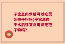 子宫息肉术后可以吃灵芝孢子粉吗(子宫息肉手术后适宜食用灵芝孢子粉吗？