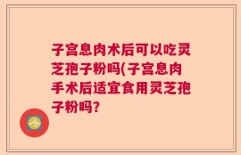 子宫息肉术后可以吃灵芝孢子粉吗(子宫息肉手术后适宜食用灵芝孢子粉吗？
