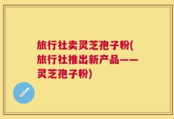 旅行社卖灵芝孢子粉(旅行社推出新产品——灵芝孢子粉)