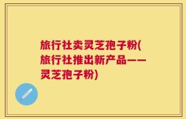 旅行社卖灵芝孢子粉(旅行社推出新产品——灵芝孢子粉)