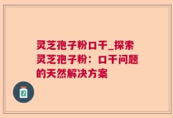 灵芝孢子粉口干_探索灵芝孢子粉：口干问题的天然解决方案