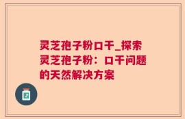 灵芝孢子粉口干_探索灵芝孢子粉：口干问题的天然解决方案