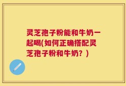 灵芝孢子粉能和牛奶一起喝(如何正确搭配灵芝孢子粉和牛奶？)