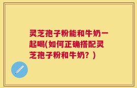 灵芝孢子粉能和牛奶一起喝(如何正确搭配灵芝孢子粉和牛奶？)