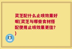灵芝配什么止咳效果好呢(灵芝与哪些食材搭配使用止咳效果更佳？)