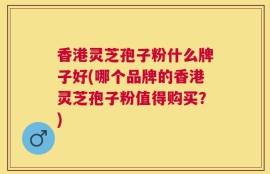 香港灵芝孢子粉什么牌子好(哪个品牌的香港灵芝孢子粉值得购买？)