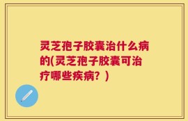 灵芝孢子胶囊治什么病的(灵芝孢子胶囊可治疗哪些疾病？)