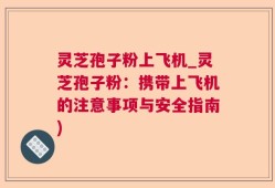 灵芝孢子粉上飞机_灵芝孢子粉：携带上飞机的注意事项与安全指南)