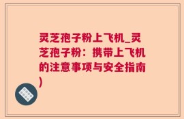 灵芝孢子粉上飞机_灵芝孢子粉：携带上飞机的注意事项与安全指南)