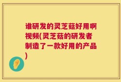 谁研发的灵芝菇好用啊视频(灵芝菇的研发者制造了一款好用的产品)