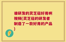 谁研发的灵芝菇好用啊视频(灵芝菇的研发者制造了一款好用的产品)