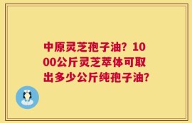 中原灵芝孢子油？1000公斤灵芝萃体可取出多少公斤纯孢子油？
