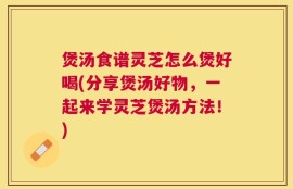 煲汤食谱灵芝怎么煲好喝(分享煲汤好物，一起来学灵芝煲汤方法！)