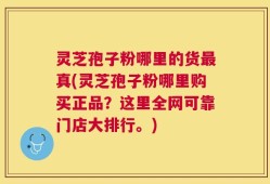 灵芝孢子粉哪里的货最真(灵芝孢子粉哪里购买正品？这里全网可靠门店大排行。)