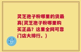灵芝孢子粉哪里的货最真(灵芝孢子粉哪里购买正品？这里全网可靠门店大排行。)