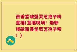 苗香堂破壁灵芝孢子粉直播(直播现场！最新爆款苗香堂灵芝孢子粉！)