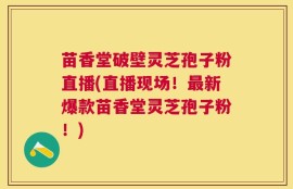 苗香堂破壁灵芝孢子粉直播(直播现场！最新爆款苗香堂灵芝孢子粉！)