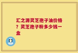 汇之源灵芝孢子油价格？灵芝孢子粉多少钱一盒