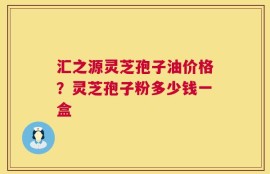 汇之源灵芝孢子油价格？灵芝孢子粉多少钱一盒