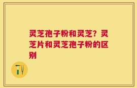 灵芝孢子粉和灵芝？灵芝片和灵芝孢子粉的区别