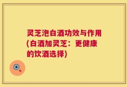 灵芝泡白酒功效与作用(白酒加灵芝：更健康的饮酒选择)
