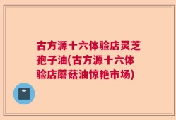 古方源十六体验店灵芝孢子油(古方源十六体验店蘑菇油惊艳市场)