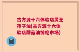 古方源十六体验店灵芝孢子油(古方源十六体验店蘑菇油惊艳市场)