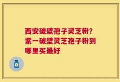 西安破壁孢子灵芝粉？紫一破壁灵芝孢子粉到哪里买最好