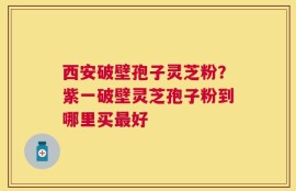 西安破壁孢子灵芝粉？紫一破壁灵芝孢子粉到哪里买最好