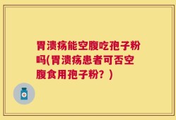 胃溃疡能空腹吃孢子粉吗(胃溃疡患者可否空腹食用孢子粉？)