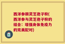 西洋参跟灵芝孢子粉(西洋参与灵芝孢子粉的组合：增强身体免疫力的完美配对)