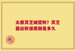 太原灵芝破壁粉？灵芝菌丝粉保质期是多久