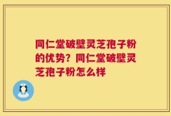 同仁堂破壁灵芝孢子粉的优势？同仁堂破壁灵芝孢子粉怎么样