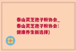 泰山灵芝孢子粉协会_泰山灵芝孢子粉协会：健康养生新选择)
