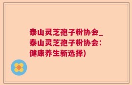 泰山灵芝孢子粉协会_泰山灵芝孢子粉协会：健康养生新选择)