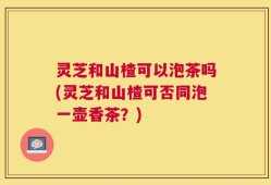 灵芝和山楂可以泡茶吗(灵芝和山楂可否同泡一壶香茶？)