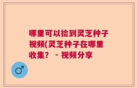 哪里可以捡到灵芝种子视频(灵芝种子在哪里收集？ - 视频分享
