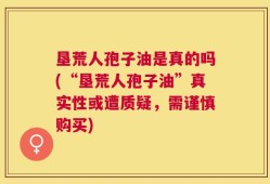 垦荒人孢子油是真的吗(“垦荒人孢子油”真实性或遭质疑，需谨慎购买)
