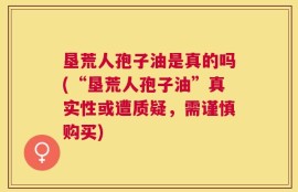 垦荒人孢子油是真的吗(“垦荒人孢子油”真实性或遭质疑，需谨慎购买)