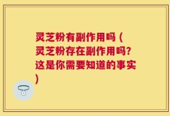 灵芝粉有副作用吗 (灵芝粉存在副作用吗？这是你需要知道的事实)