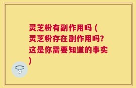 灵芝粉有副作用吗 (灵芝粉存在副作用吗？这是你需要知道的事实)
