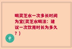 喝灵芝水一次多长时间为宜(灵芝水喝法：建议一次饮用时长为多久？)