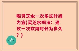 喝灵芝水一次多长时间为宜(灵芝水喝法：建议一次饮用时长为多久？)