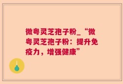 微粤灵芝孢子粉_“微粤灵芝孢子粉：提升免疫力，增强健康”