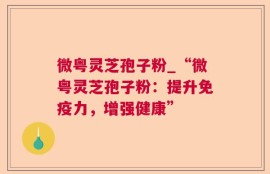 微粤灵芝孢子粉_“微粤灵芝孢子粉：提升免疫力，增强健康”