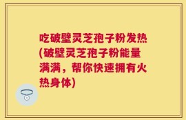 吃破壁灵芝孢子粉发热(破壁灵芝孢子粉能量满满，帮你快速拥有火热身体)