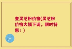 查灵芝粉价格(灵芝粉价格大幅下调，限时特惠！)